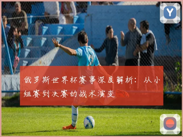 俄罗斯世界杯赛事深度解析:从小组赛到决赛的战术演变