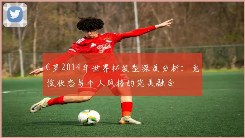 C罗2014年世界杯发型深度分析:竞技状态与个人风格的完美融合