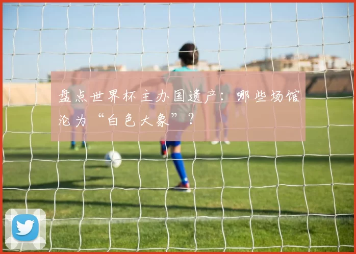 盘点世界杯主办国遗产：哪些场馆沦为“白色大象”？