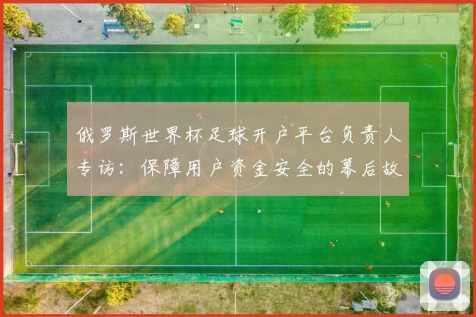 俄罗斯世界杯足球开户平台负责人专访:保障用户资金安全的幕后故事