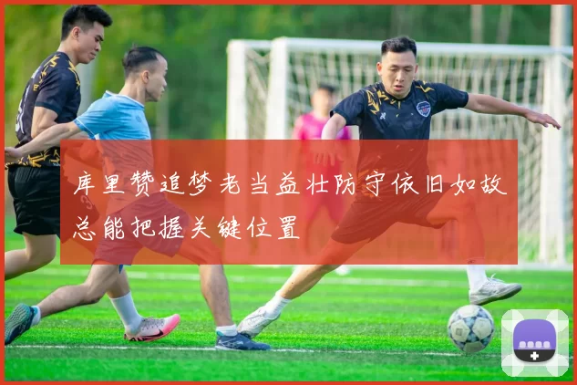 库里赞追梦老当益壮防守依旧如故总能把握关键位置