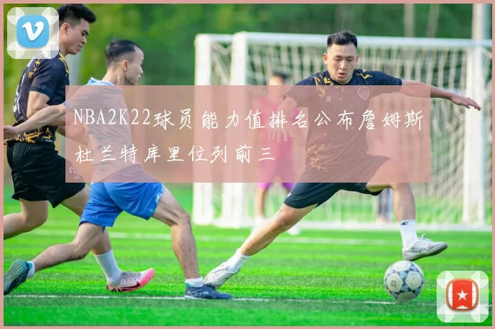 NBA2K22球员能力值排名公布詹姆斯杜兰特库里位列前三