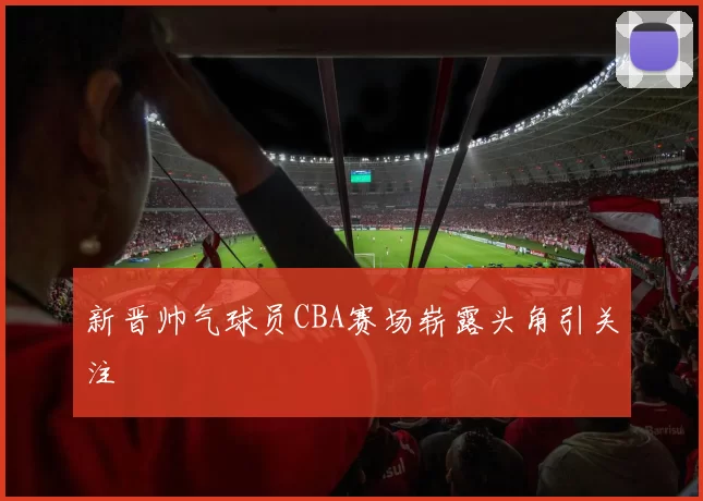 新晋帅气球员CBA赛场崭露头角引关注