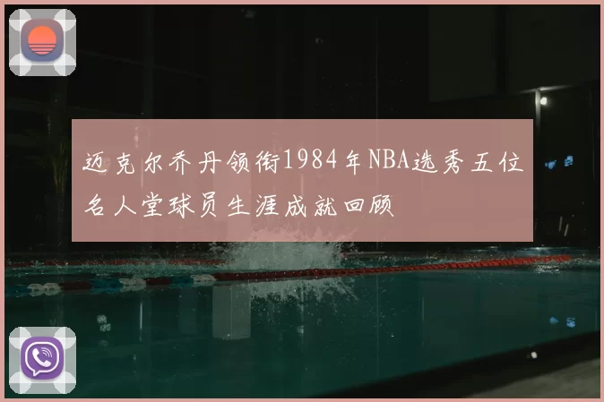 迈克尔乔丹领衔1984年NBA选秀五位名人堂球员生涯成就回顾