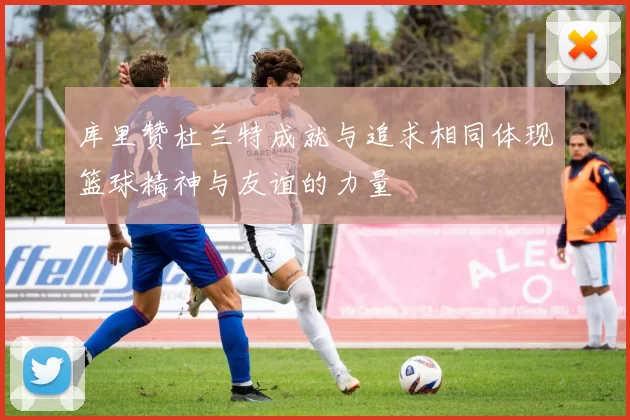 库里赞杜兰特成就与追求相同体现篮球精神与友谊的力量
