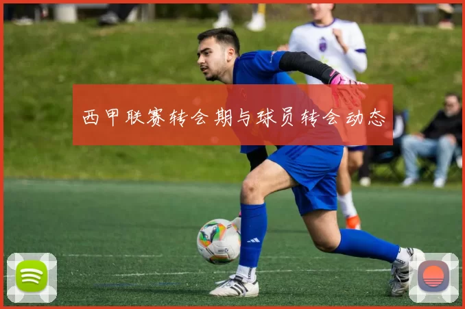 西甲联赛转会期与球员转会动态