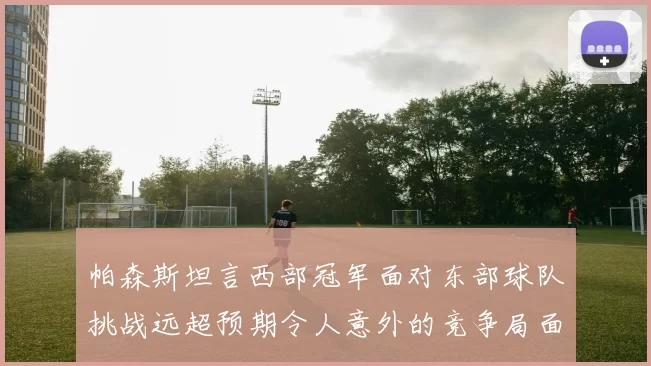 帕森斯坦言西部冠军面对东部球队挑战远超预期令人意外的竞争局面