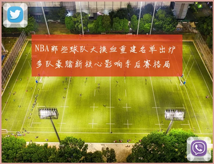 NBA那些球队大换血重建名单出炉 多队豪赌新核心影响季后赛格局