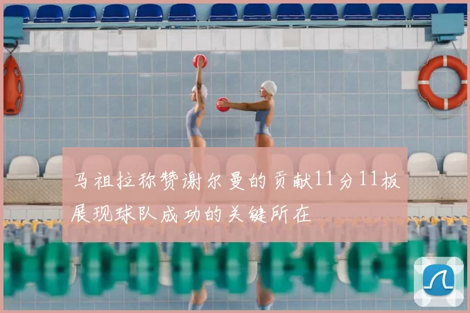 马祖拉称赞谢尔曼的贡献11分11板展现球队成功的关键所在