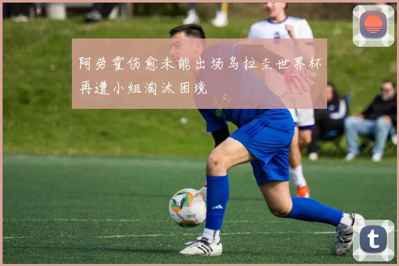 阿劳霍伤愈未能出场乌拉圭世界杯再遭小组淘汰困境