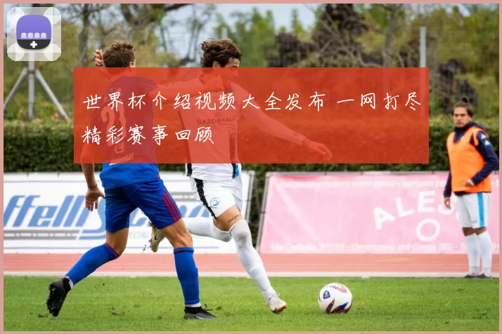世界杯介绍视频大全发布 一网打尽精彩赛事回顾