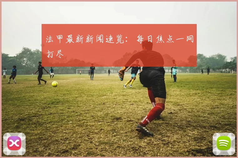 法甲最新新闻速览：每日焦点一网打尽