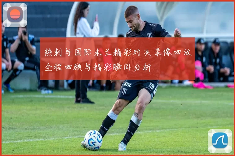 热刺与国际米兰精彩对决录像回放全程回顾与精彩瞬间分析