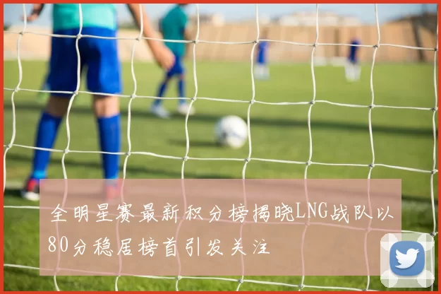 全明星赛最新积分榜揭晓LNG战队以80分稳居榜首引发关注