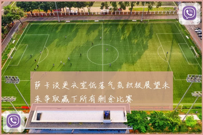 萨卡谈更衣室低落气氛积极展望未来争取赢下所有剩余比赛