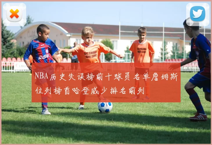 NBA历史失误榜前十球员名单詹姆斯位列榜首哈登威少排名前列