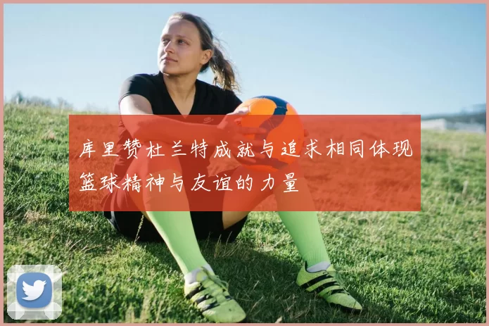 库里赞杜兰特成就与追求相同体现篮球精神与友谊的力量