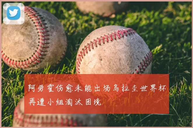 阿劳霍伤愈未能出场乌拉圭世界杯再遭小组淘汰困境