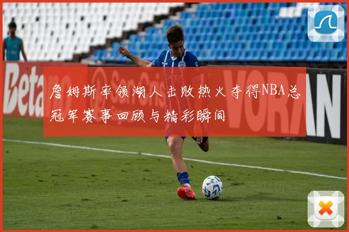 詹姆斯率领湖人击败热火夺得NBA总冠军赛事回顾与精彩瞬间