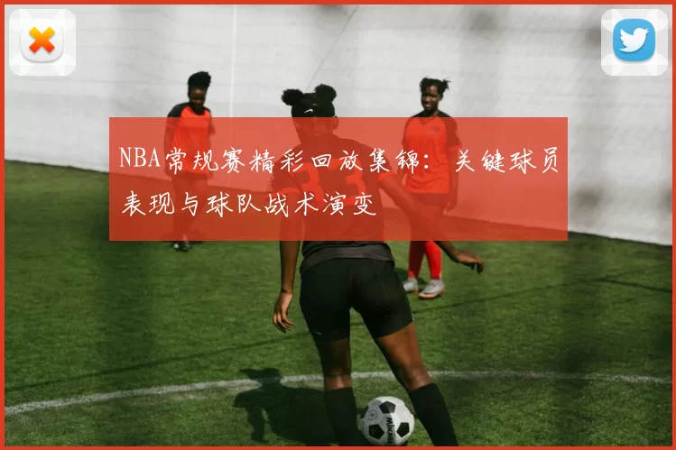 NBA常规赛精彩回放集锦：关键球员表现与球队战术演变