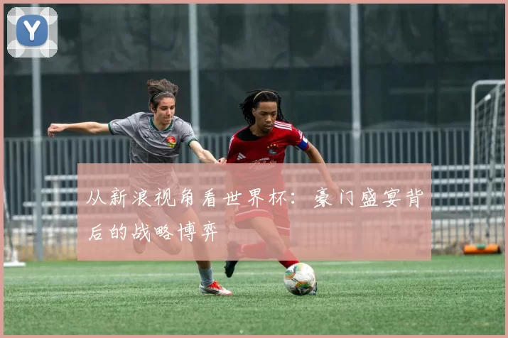 从新浪视角看世界杯:豪门盛宴背后的战略博弈