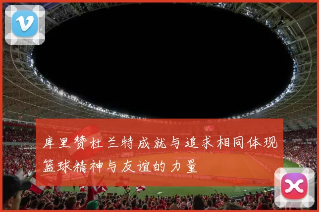 库里赞杜兰特成就与追求相同体现篮球精神与友谊的力量