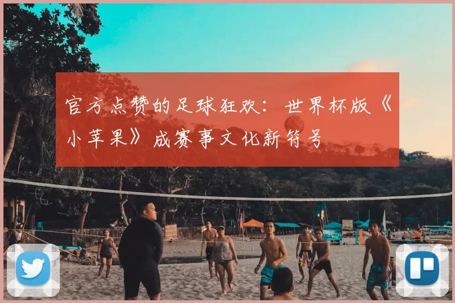 官方点赞的足球狂欢：世界杯版《小苹果》成赛事文化新符号