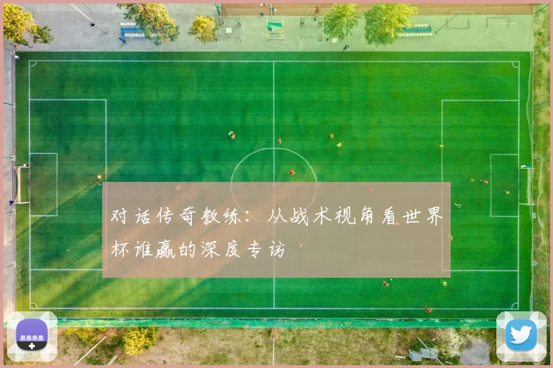 对话传奇教练：从战术视角看世界杯谁赢的深度专访