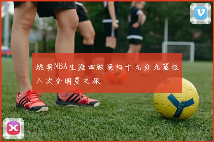 姚明NBA生涯回顾场均十九分九篮板八次全明星之旅