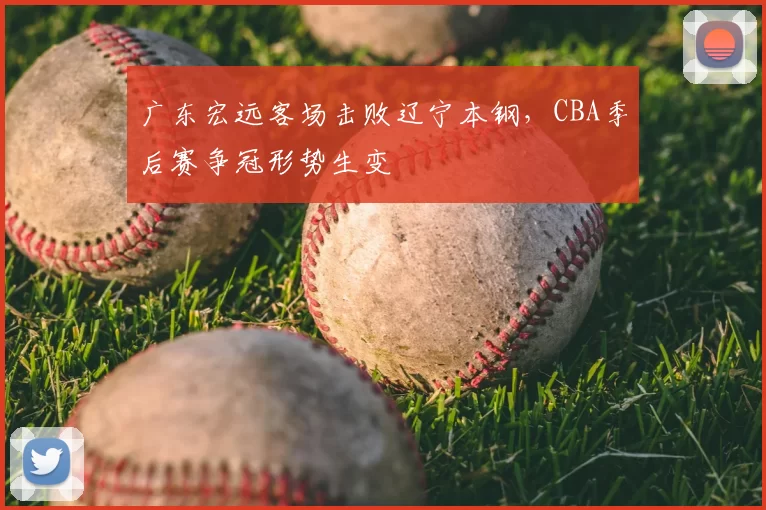 广东宏远客场击败辽宁本钢,CBA季后赛争冠形势生变