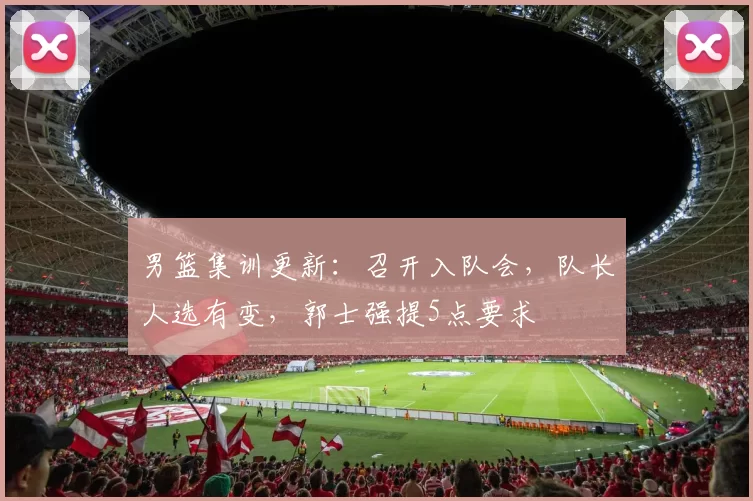 男篮集训更新：召开入队会，队长人选有变，郭士强提5点要求