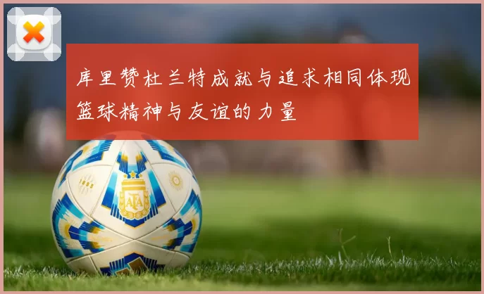 库里赞杜兰特成就与追求相同体现篮球精神与友谊的力量