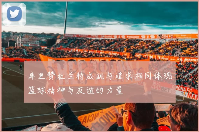 库里赞杜兰特成就与追求相同体现篮球精神与友谊的力量