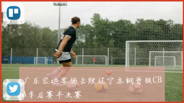 广东宏远客场击败辽宁本钢晋级CBA季后赛半决赛