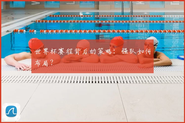 世界杯赛程背后的策略:强队如何布局?