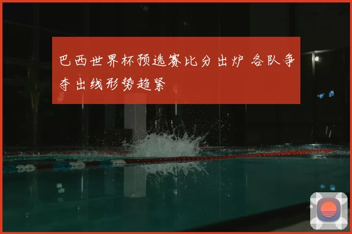 巴西世界杯预选赛比分出炉 各队争夺出线形势趋紧