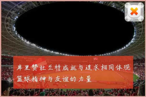 库里赞杜兰特成就与追求相同体现篮球精神与友谊的力量