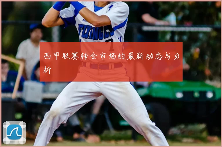 西甲联赛转会市场的最新动态与分析