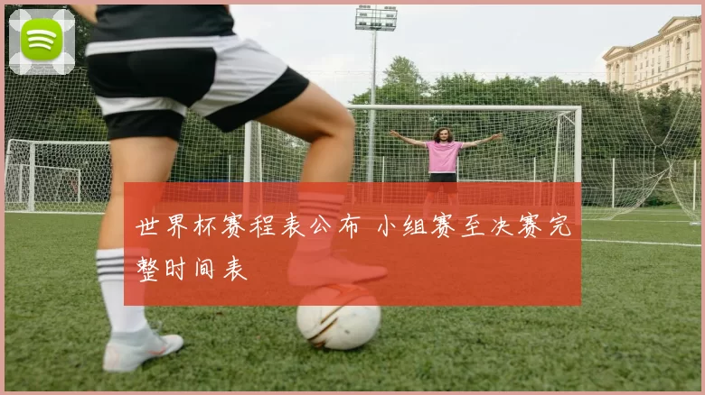 世界杯赛程表公布 小组赛至决赛完整时间表
