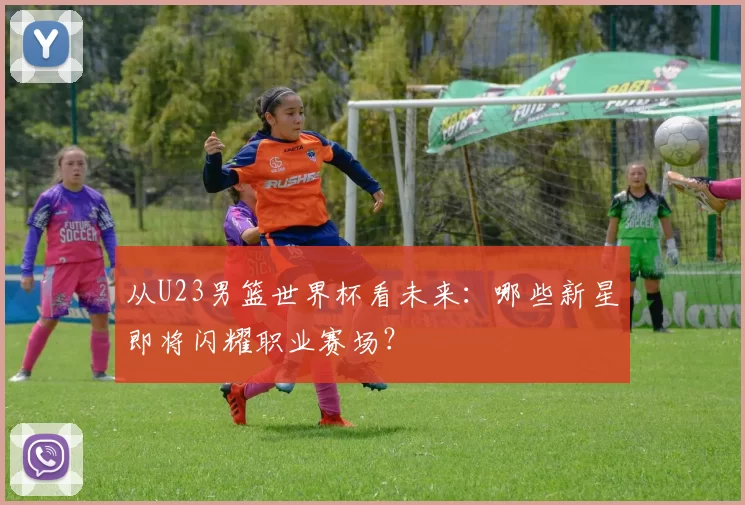 从U23男篮世界杯看未来：哪些新星即将闪耀职业赛场？