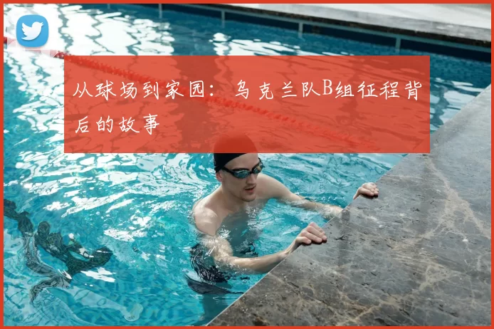 从球场到家园:乌克兰队B组征程背后的故事
