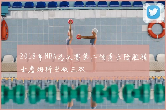 2018年NBA总决赛第二场勇士险胜骑士詹姆斯空砍三双