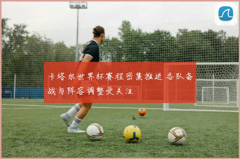卡塔尔世界杯赛程密集推进 各队备战与阵容调整受关注