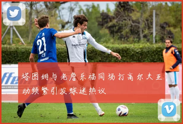 塔图姆与老詹乐福同场打高尔夫互动频繁引发球迷热议