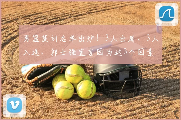 男篮集训名单出炉!3人出局、3人入选,郭士强直言因为这3个因素