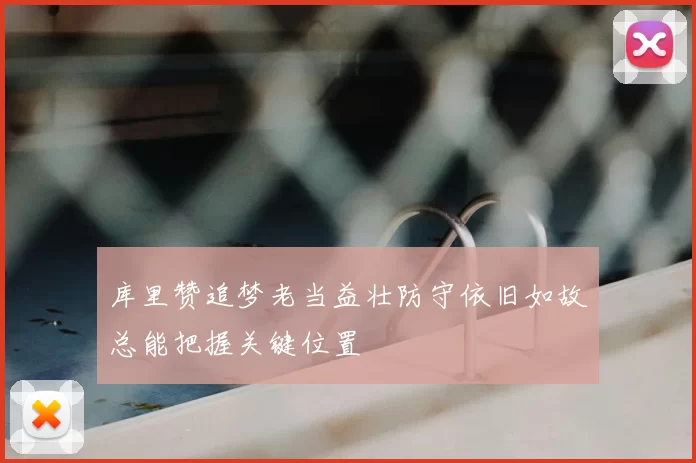 库里赞追梦老当益壮防守依旧如故总能把握关键位置