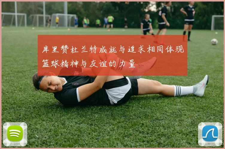 库里赞杜兰特成就与追求相同体现篮球精神与友谊的力量