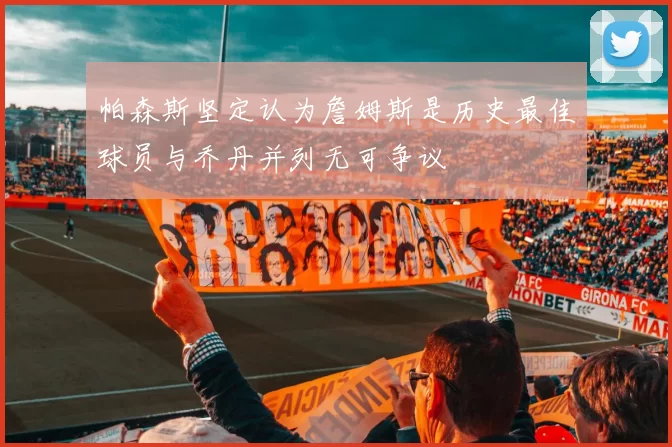 帕森斯坚定认为詹姆斯是历史最佳球员与乔丹并列无可争议