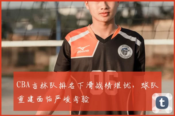 CBA吉林队排名下滑战绩堪忧，球队重建面临严峻考验