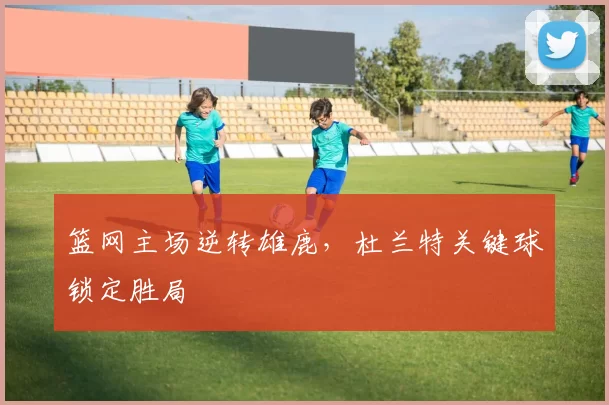 篮网主场逆转雄鹿，杜兰特关键球锁定胜局